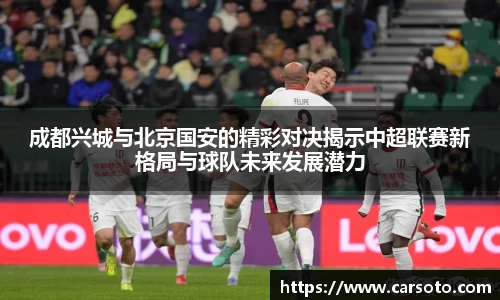 好博体育好博体育好博体育成都兴城与北京国安的精彩对决揭示中超联赛新格局与球队未来发展潜力